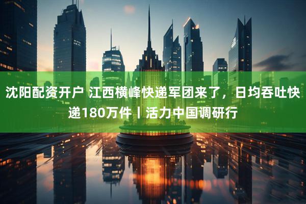 沈阳配资开户 江西横峰快递军团来了，日均吞吐快递180万件丨活力中国调研行
