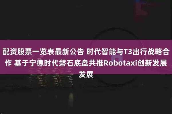 配资股票一览表最新公告 时代智能与T3出行战略合作 基于宁德时代磐石底盘共推Robotaxi创新发展