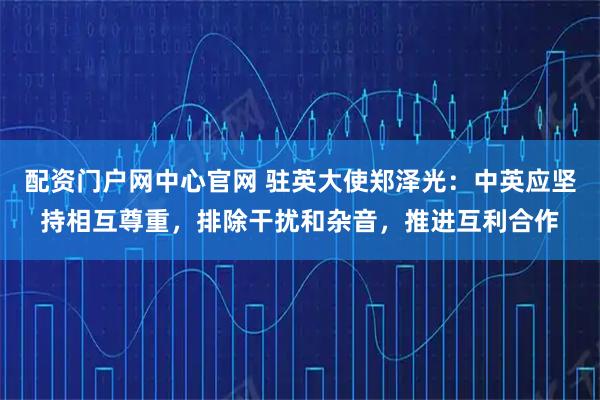 配资门户网中心官网 驻英大使郑泽光：中英应坚持相互尊重，排除干扰和杂音，推进互利合作