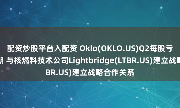 配资炒股平台入配资 Oklo(OKLO.US)Q2每股亏损逊于预期 与核燃料技术公司Lightbridge(LTBR.US)建立战略合作关系
