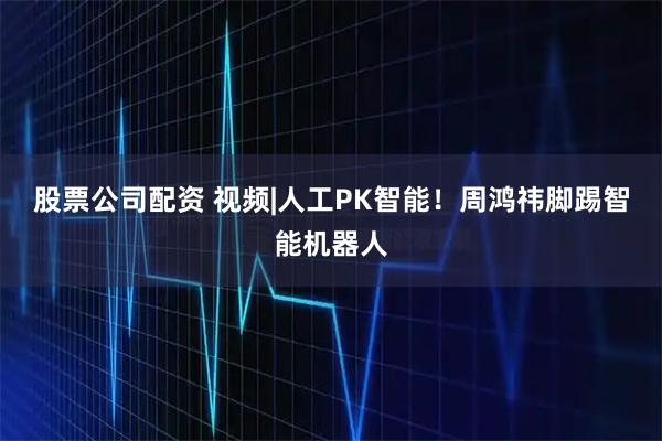 股票公司配资 视频|人工PK智能！周鸿祎脚踢智能机器人