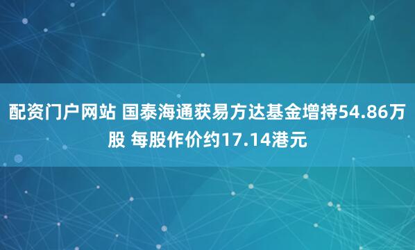 配资门户网站 国泰海通获易方达基金增持54.86万股 每股作价约17.14港元