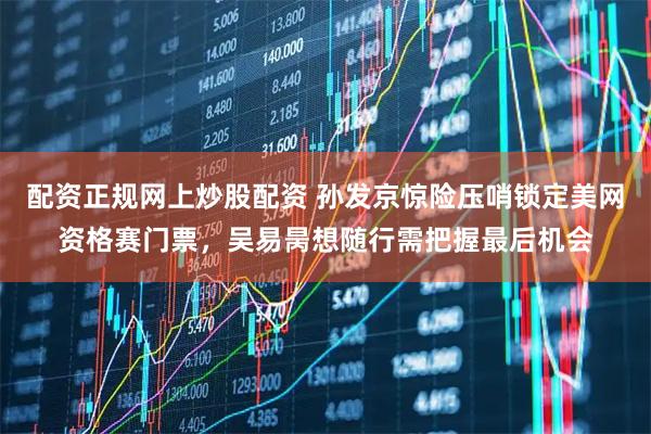 配资正规网上炒股配资 孙发京惊险压哨锁定美网资格赛门票，吴易昺想随行需把握最后机会