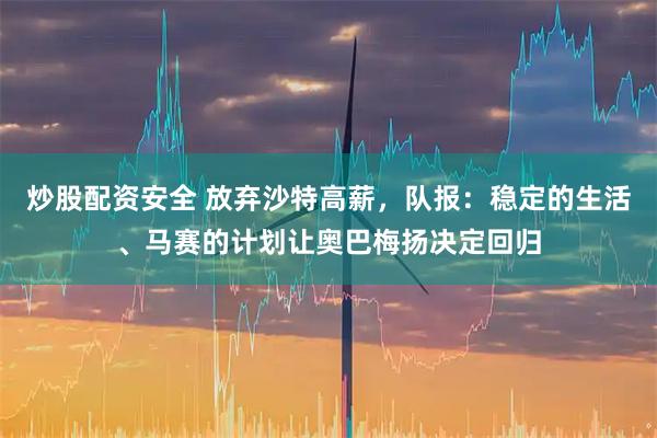 炒股配资安全 放弃沙特高薪，队报：稳定的生活、马赛的计划让奥巴梅扬决定回归