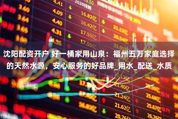 沈阳配资开户 好一桶家用山泉：福州五万家庭选择的天然水源，安心服务的好品牌_用水_配送_水质