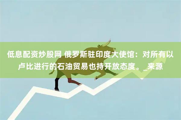 低息配资炒股网 俄罗斯驻印度大使馆：对所有以卢比进行的石油贸易也持开放态度。_来源