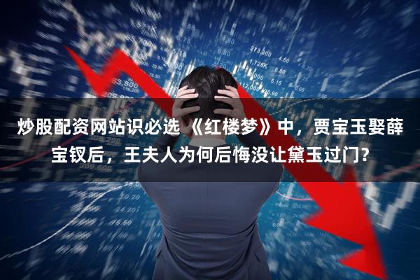 炒股配资网站识必选 《红楼梦》中，贾宝玉娶薛宝钗后，王夫人为何后悔没让黛玉过门？