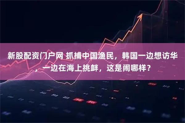 新股配资门户网 抓捕中国渔民，韩国一边想访华，一边在海上挑衅，这是闹哪样？