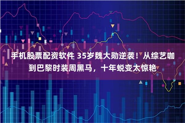 手机股票配资软件 35岁魏大勋逆袭！从综艺咖到巴黎时装周黑马，十年蜕变太惊艳