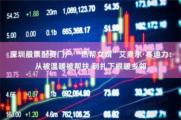 深圳股票配资门户 “热帮女婿”艾麦尔·赛迪力：从被温暖被帮扶 到扎下根暖乡邻